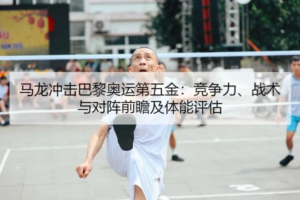 马龙冲击巴黎奥运第五金：竞争力、战术与对阵前瞻及体能评估